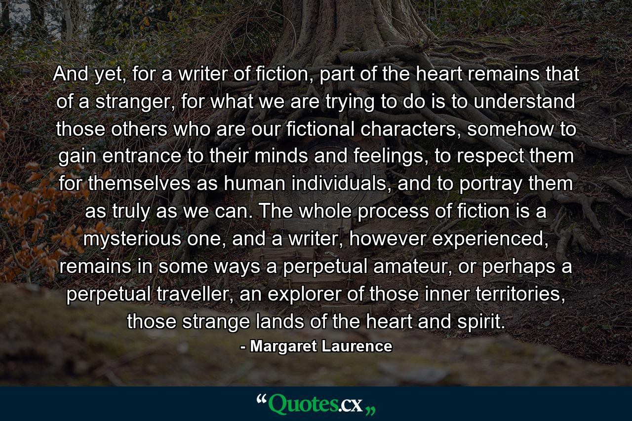 And yet, for a writer of fiction, part of the heart remains that of a stranger, for what we are trying to do is to understand those others who are our fictional characters, somehow to gain entrance to their minds and feelings, to respect them for themselves as human individuals, and to portray them as truly as we can. The whole process of fiction is a mysterious one, and a writer, however experienced, remains in some ways a perpetual amateur, or perhaps a perpetual traveller, an explorer of those inner territories, those strange lands of the heart and spirit. - Quote by Margaret Laurence