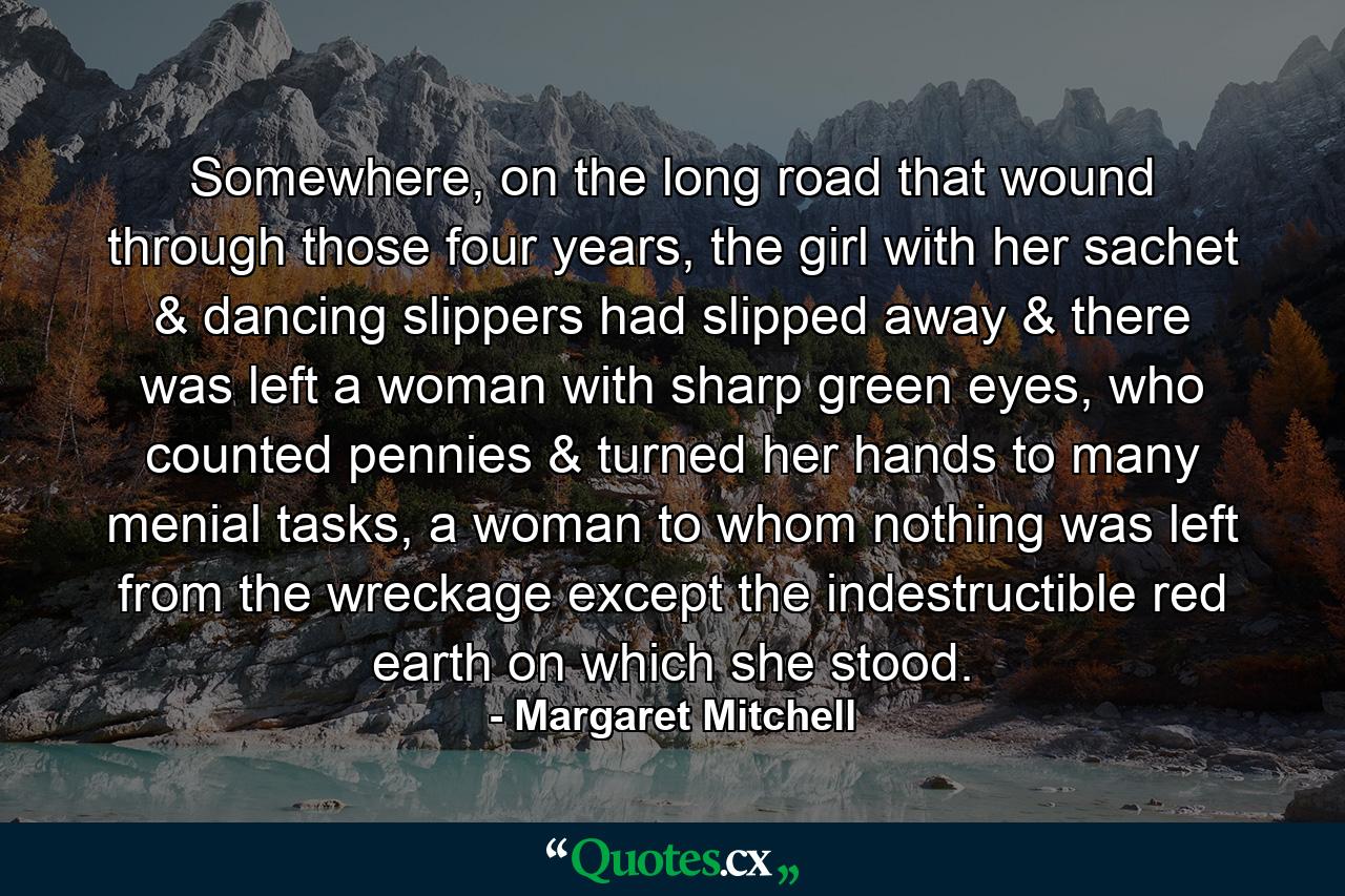 Somewhere, on the long road that wound through those four years, the girl with her sachet & dancing slippers had slipped away & there was left a woman with sharp green eyes, who counted pennies & turned her hands to many menial tasks, a woman to whom nothing was left from the wreckage except the indestructible red earth on which she stood. - Quote by Margaret Mitchell