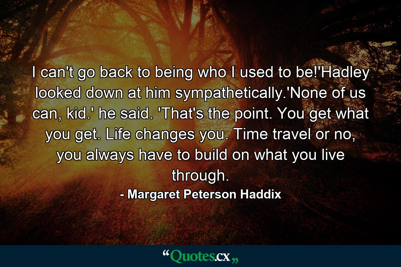 I can't go back to being who I used to be!'Hadley looked down at him sympathetically.'None of us can, kid.' he said. 'That's the point. You get what you get. Life changes you. Time travel or no, you always have to build on what you live through. - Quote by Margaret Peterson Haddix