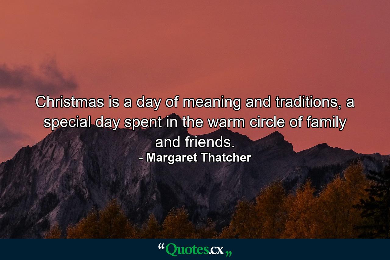 Christmas is a day of meaning and traditions, a special day spent in the warm circle of family and friends. - Quote by Margaret Thatcher