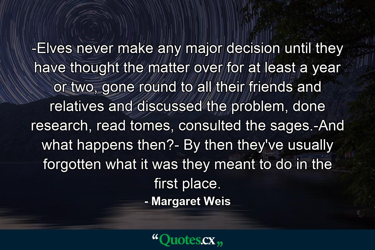 -Elves never make any major decision until they have thought the matter over for at least a year or two, gone round to all their friends and relatives and discussed the problem, done research, read tomes, consulted the sages.-And what happens then?- By then they've usually forgotten what it was they meant to do in the first place. - Quote by Margaret Weis