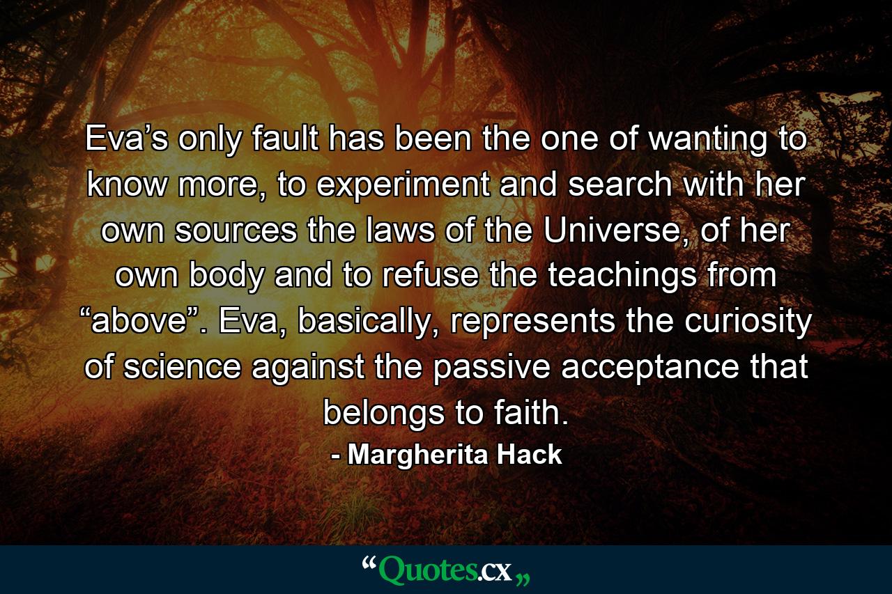 Eva’s only fault has been the one of wanting to know more, to experiment and search with her own sources the laws of the Universe, of her own body and to refuse the teachings from “above”. Eva, basically, represents the curiosity of science against the passive acceptance that belongs to faith. - Quote by Margherita Hack