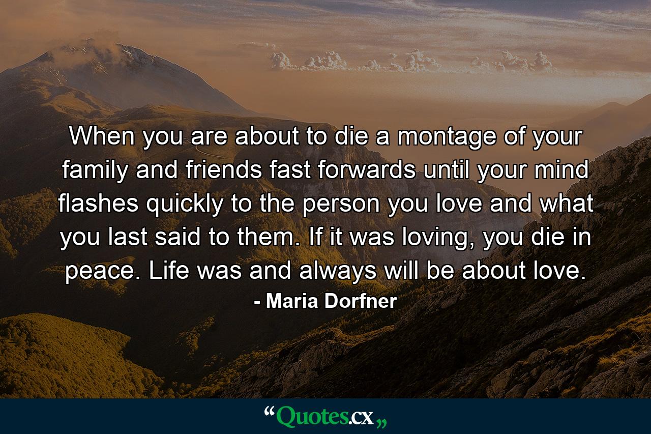 When you are about to die a montage of your family and friends fast forwards until your mind flashes quickly to the person you love and what you last said to them. If it was loving, you die in peace. Life was and always will be about love. - Quote by Maria Dorfner