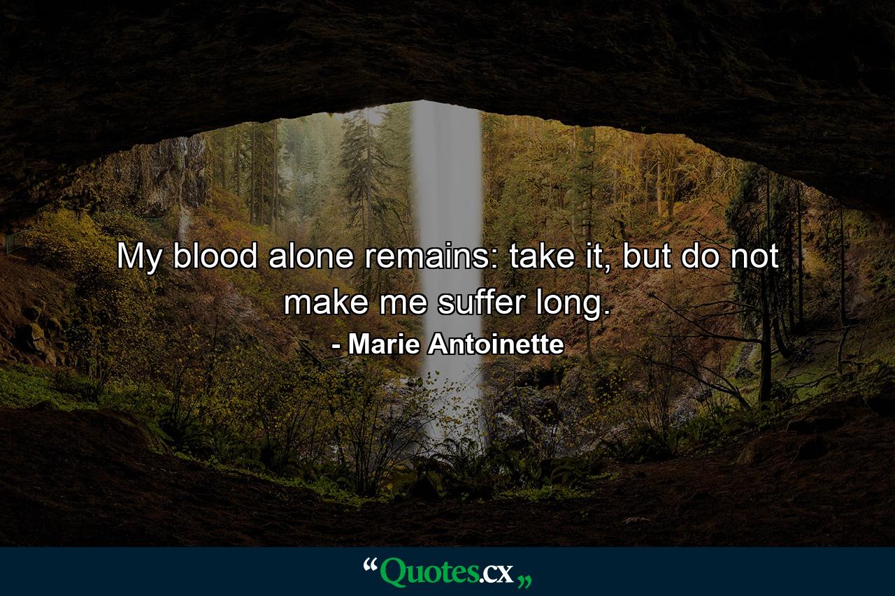 My blood alone remains: take it, but do not make me suffer long. - Quote by Marie Antoinette