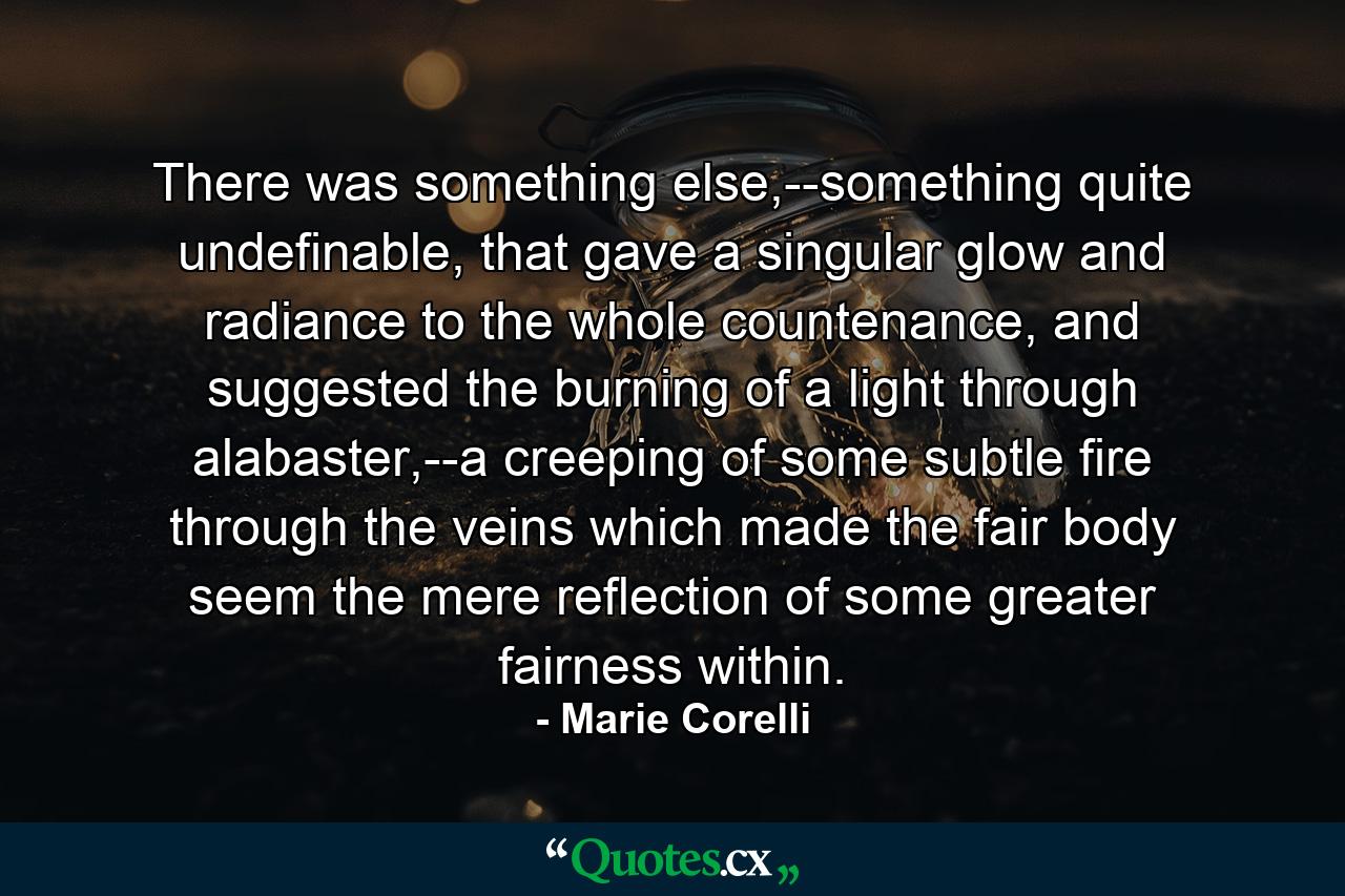 There was something else,--something quite undefinable, that gave a singular glow and radiance to the whole countenance, and suggested the burning of a light through alabaster,--a creeping of some subtle fire through the veins which made the fair body seem the mere reflection of some greater fairness within. - Quote by Marie Corelli