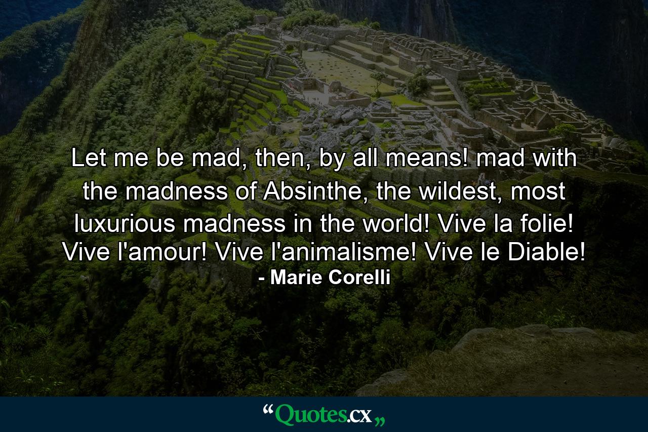 Let me be mad, then, by all means! mad with the madness of Absinthe, the wildest, most luxurious madness in the world! Vive la folie! Vive l'amour! Vive l'animalisme! Vive le Diable! - Quote by Marie Corelli