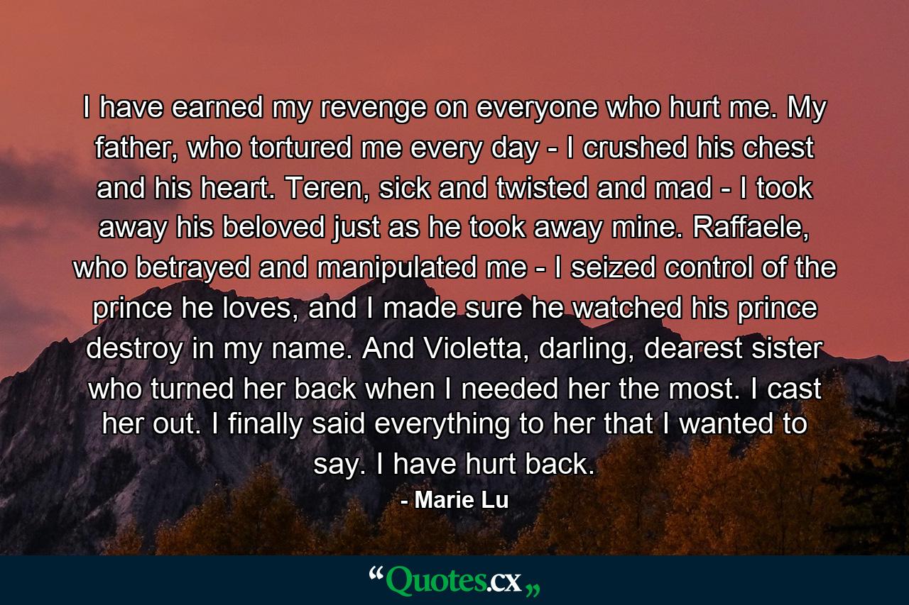 I have earned my revenge on everyone who hurt me. My father, who tortured me every day - I crushed his chest and his heart. Teren, sick and twisted and mad - I took away his beloved just as he took away mine. Raffaele, who betrayed and manipulated me - I seized control of the prince he loves, and I made sure he watched his prince destroy in my name. And Violetta, darling, dearest sister who turned her back when I needed her the most. I cast her out. I finally said everything to her that I wanted to say. I have hurt back. - Quote by Marie Lu