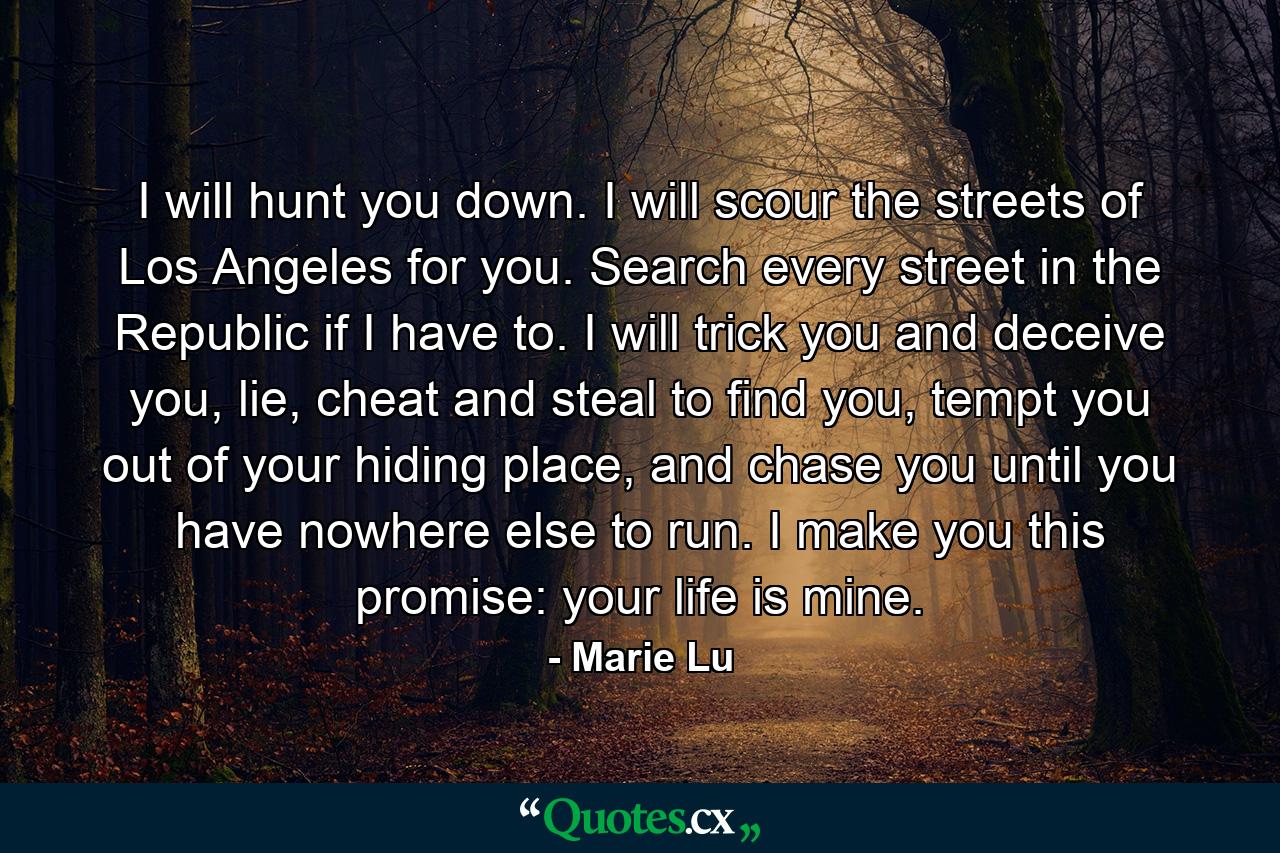 I will hunt you down. I will scour the streets of Los Angeles for you. Search every street in the Republic if I have to. I will trick you and deceive you, lie, cheat and steal to find you, tempt you out of your hiding place, and chase you until you have nowhere else to run. I make you this promise: your life is mine. - Quote by Marie Lu