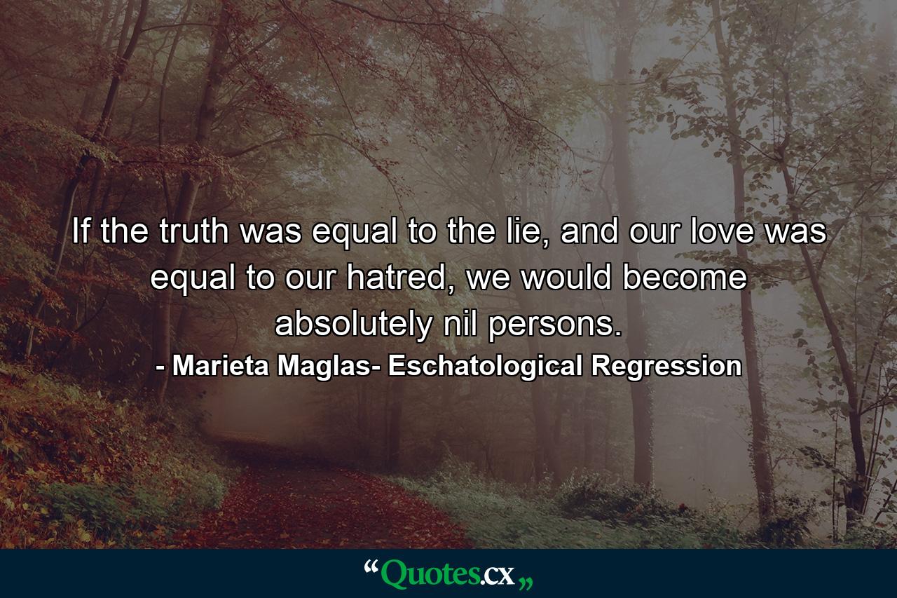 If the truth was equal to the lie, and our love was equal to our hatred, we would become absolutely nil persons. - Quote by Marieta Maglas- Eschatological Regression