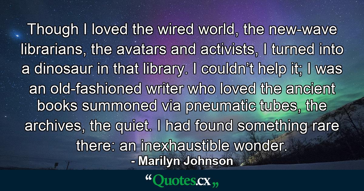 Though I loved the wired world, the new-wave librarians, the avatars and activists, I turned into a dinosaur in that library. I couldn’t help it; I was an old-fashioned writer who loved the ancient books summoned via pneumatic tubes, the archives, the quiet. I had found something rare there: an inexhaustible wonder. - Quote by Marilyn Johnson