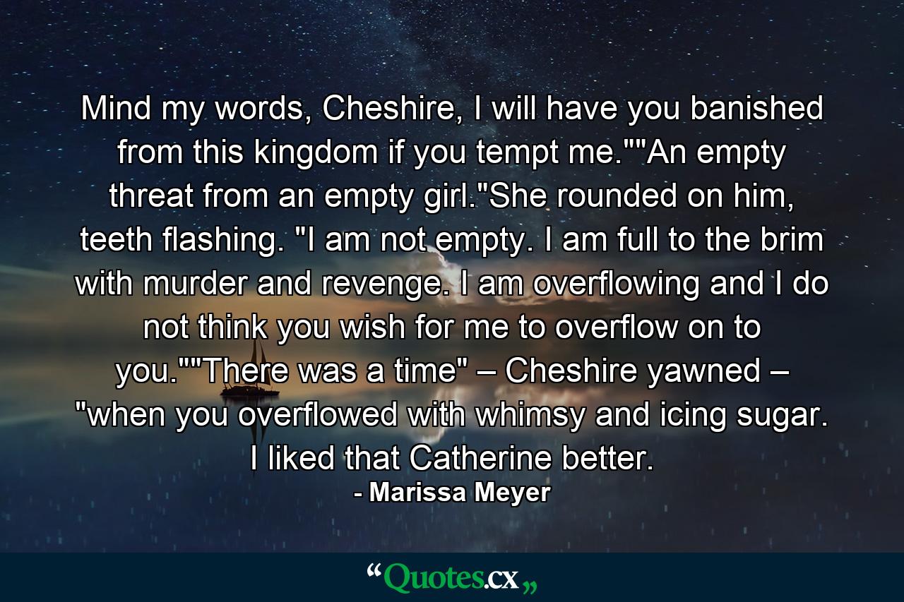 Mind my words, Cheshire, I will have you banished from this kingdom if you tempt me.