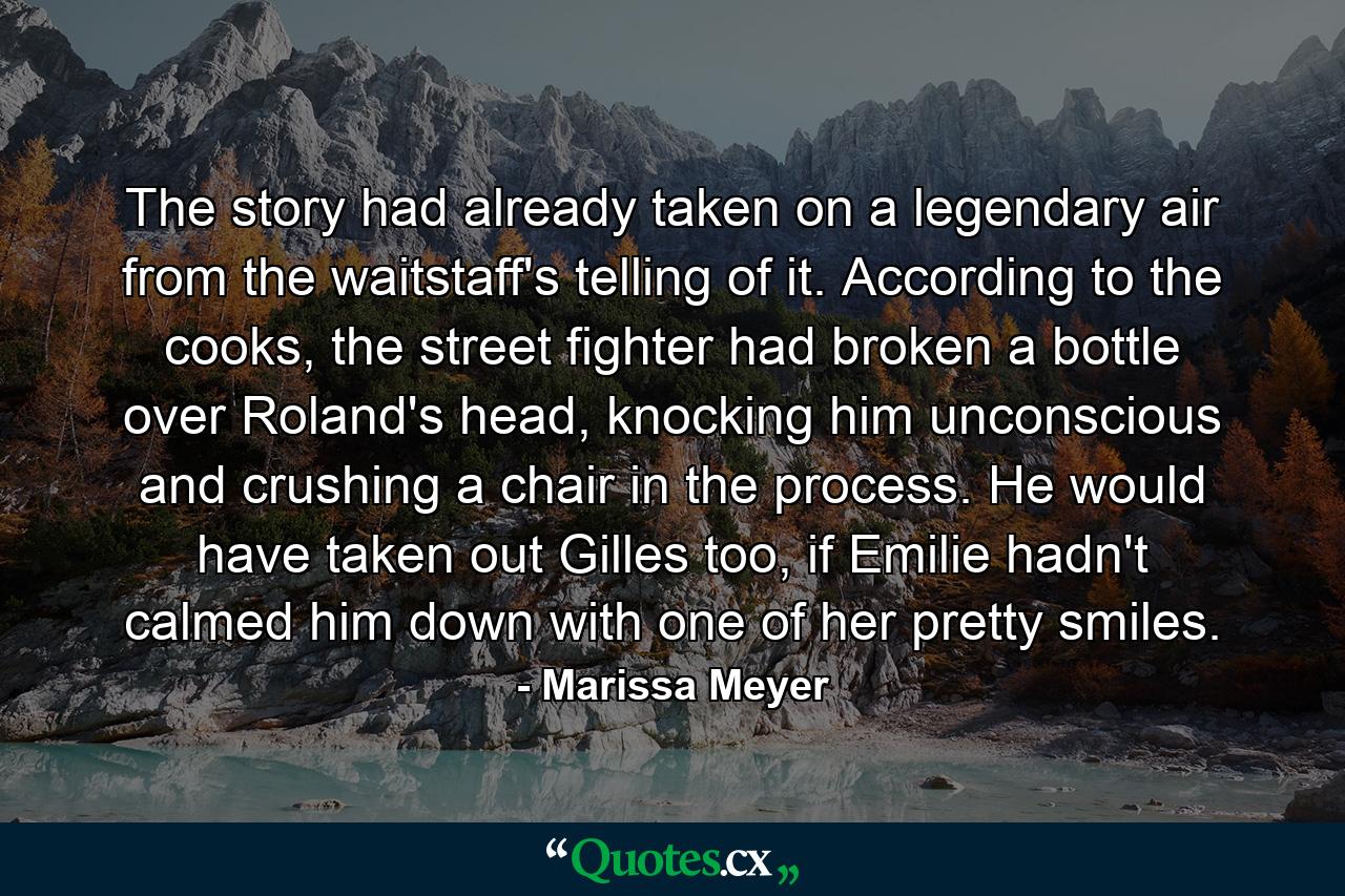 The story had already taken on a legendary air from the waitstaff's telling of it. According to the cooks, the street fighter had broken a bottle over Roland's head, knocking him unconscious and crushing a chair in the process. He would have taken out Gilles too, if Emilie hadn't calmed him down with one of her pretty smiles. - Quote by Marissa Meyer