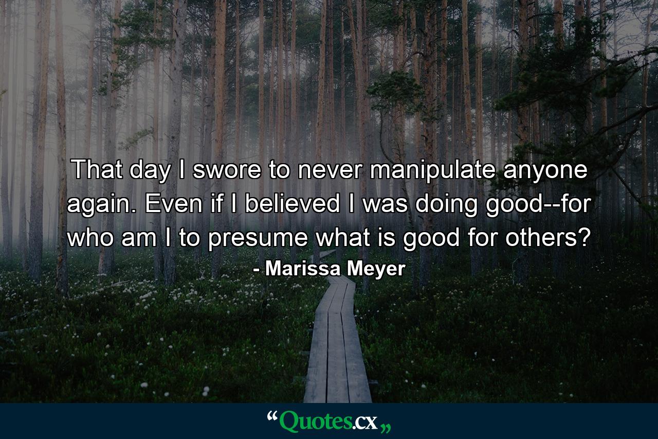 That day I swore to never manipulate anyone again. Even if I believed I was doing good--for who am I to presume what is good for others? - Quote by Marissa Meyer