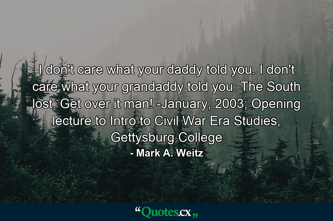 I don't care what your daddy told you. I don't care what your grandaddy told you. The South lost. Get over it man! -January, 2003; Opening lecture to Intro to Civil War Era Studies, Gettysburg College - Quote by Mark A. Weitz