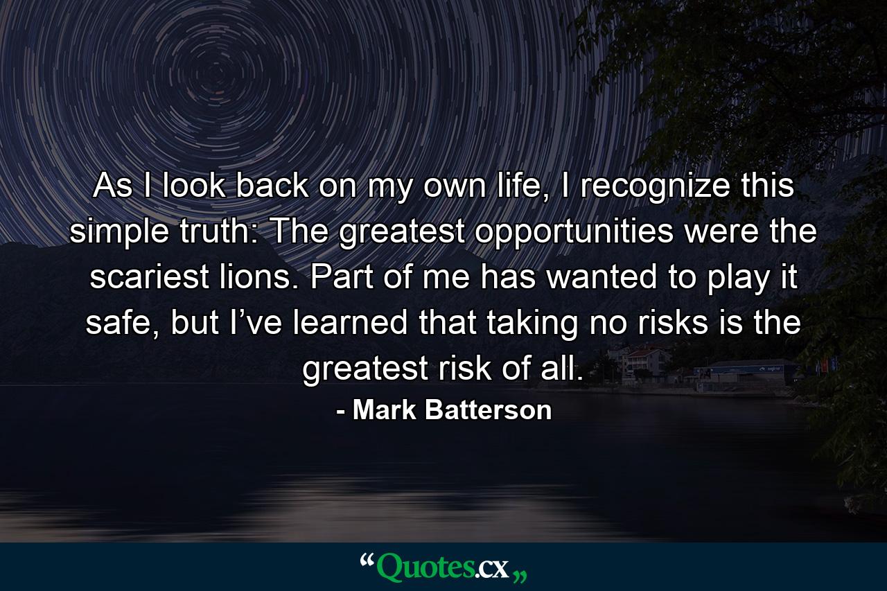 As I look back on my own life, I recognize this simple truth: The greatest opportunities were the scariest lions. Part of me has wanted to play it safe, but I’ve learned that taking no risks is the greatest risk of all. - Quote by Mark Batterson