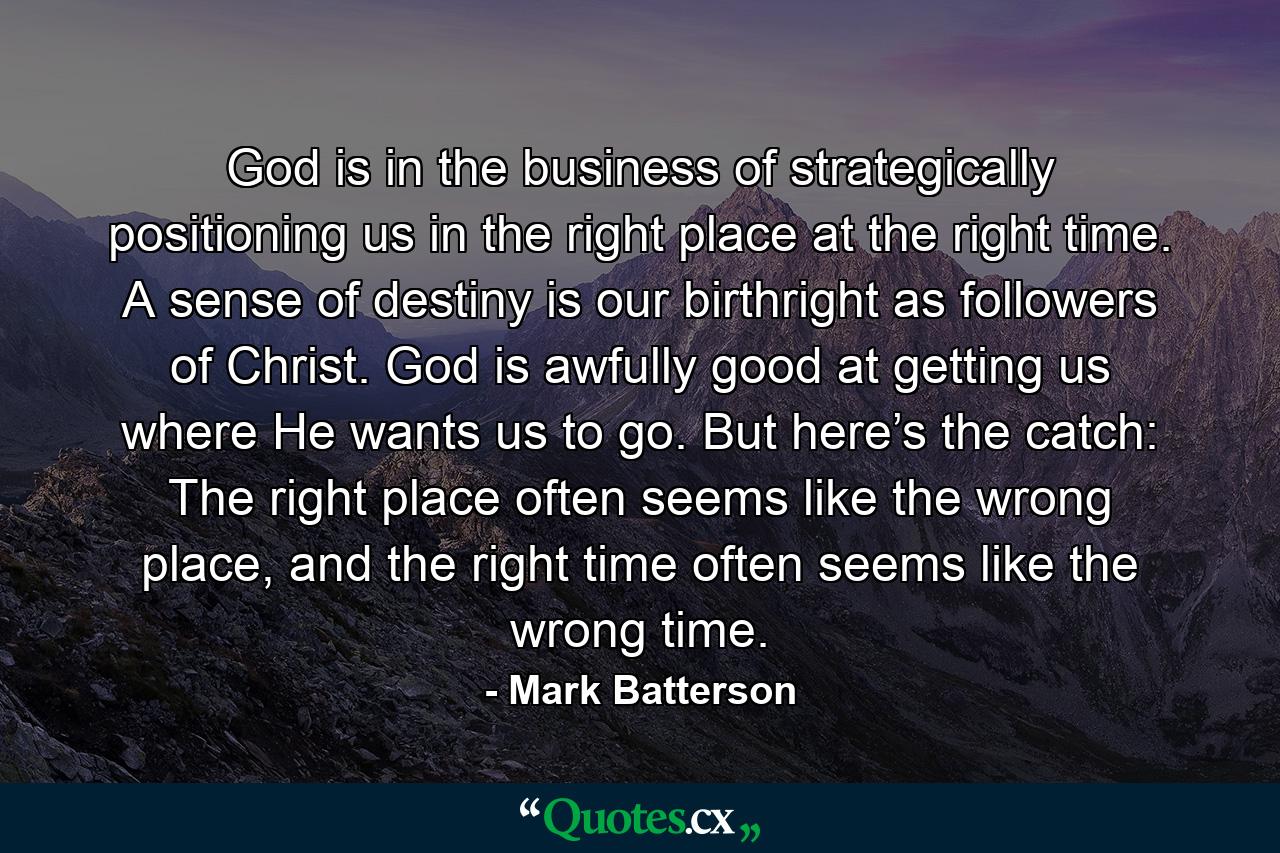 God is in the business of strategically positioning us in the right place at the right time. A sense of destiny is our birthright as followers of Christ. God is awfully good at getting us where He wants us to go. But here’s the catch: The right place often seems like the wrong place, and the right time often seems like the wrong time. - Quote by Mark Batterson