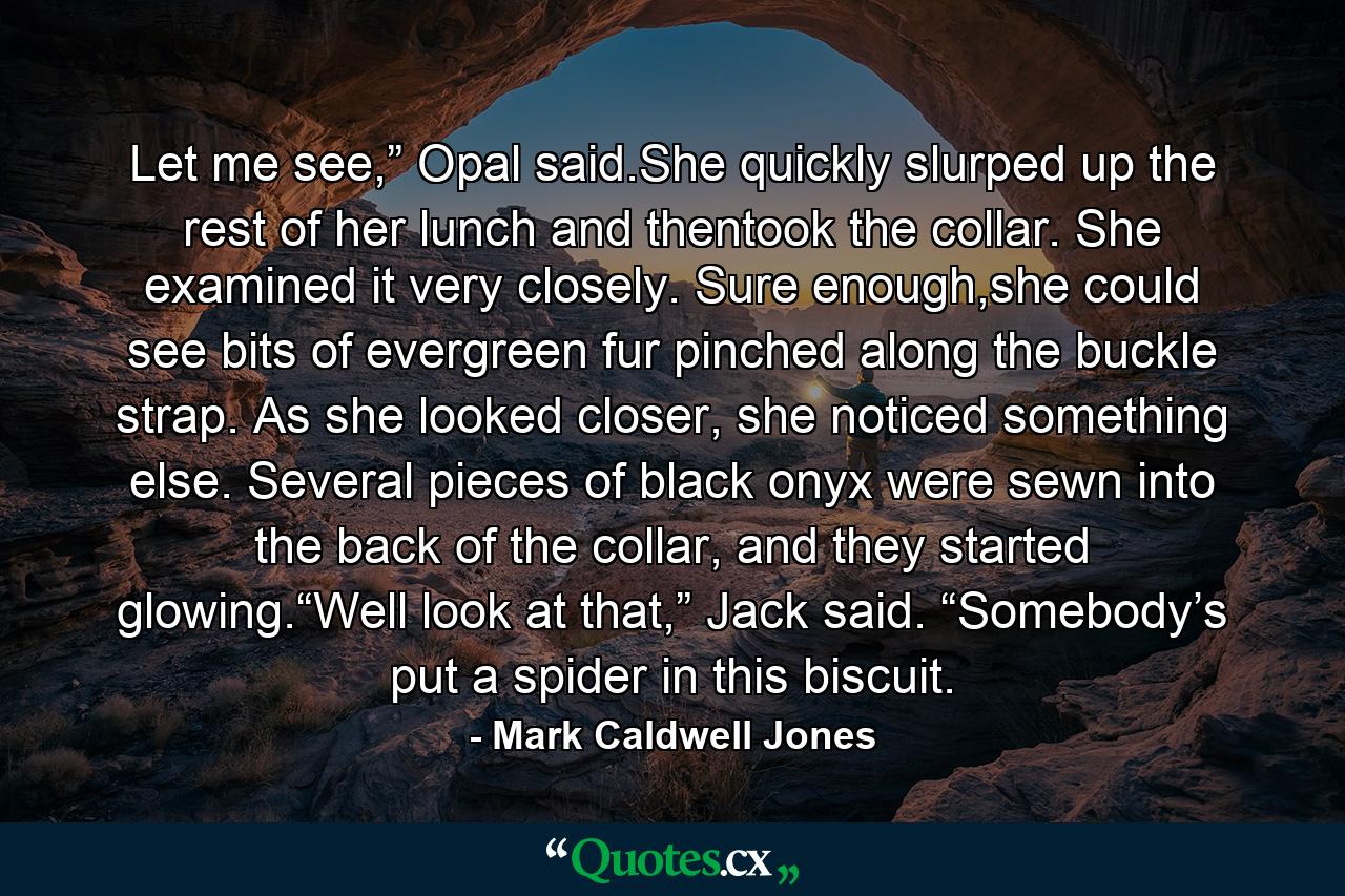 Let me see,” Opal said.She quickly slurped up the rest of her lunch and thentook the collar. She examined it very closely. Sure enough,she could see bits of evergreen fur pinched along the buckle strap. As she looked closer, she noticed something else. Several pieces of black onyx were sewn into the back of the collar, and they started glowing.“Well look at that,” Jack said. “Somebody’s put a spider in this biscuit. - Quote by Mark Caldwell Jones