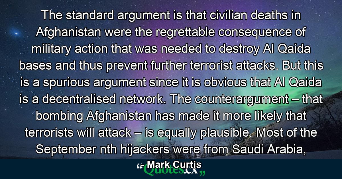 The standard argument is that civilian deaths in Afghanistan were the regrettable consequence of military action that was needed to destroy Al Qaida bases and thus prevent further terrorist attacks. But this is a spurious argument since it is obvious that Al Qaida is a decentralised network. The counterargument – that bombing Afghanistan has made it more likely that terrorists will attack – is equally plausible. Most of the September nth hijackers were from Saudi Arabia, - Quote by Mark Curtis