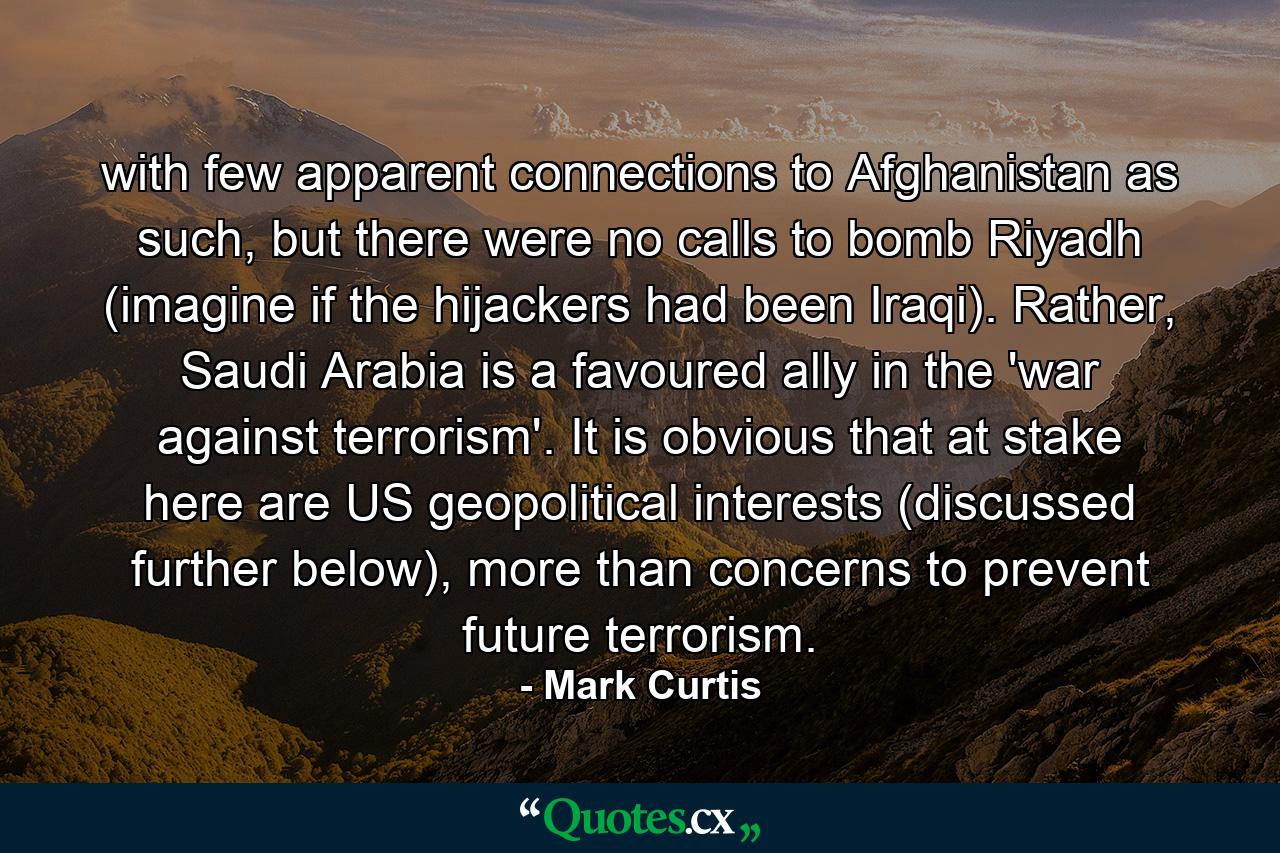 with few apparent connections to Afghanistan as such, but there were no calls to bomb Riyadh (imagine if the hijackers had been Iraqi). Rather, Saudi Arabia is a favoured ally in the 'war against terrorism'. It is obvious that at stake here are US geopolitical interests (discussed further below), more than concerns to prevent future terrorism. - Quote by Mark Curtis