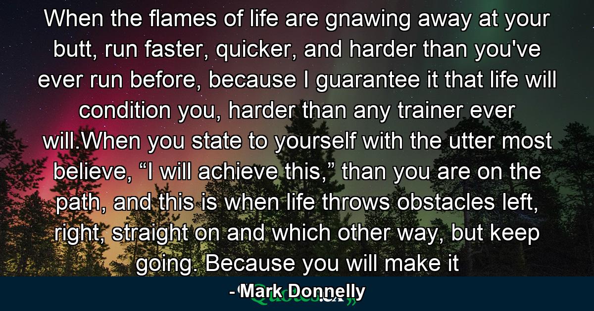 When the flames of life are gnawing away at your butt, run faster, quicker, and harder than you've ever run before, because I guarantee it that life will condition you, harder than any trainer ever will.When you state to yourself with the utter most believe, “I will achieve this,” than you are on the path, and this is when life throws obstacles left, right, straight on and which other way, but keep going. Because you will make it - Quote by Mark Donnelly