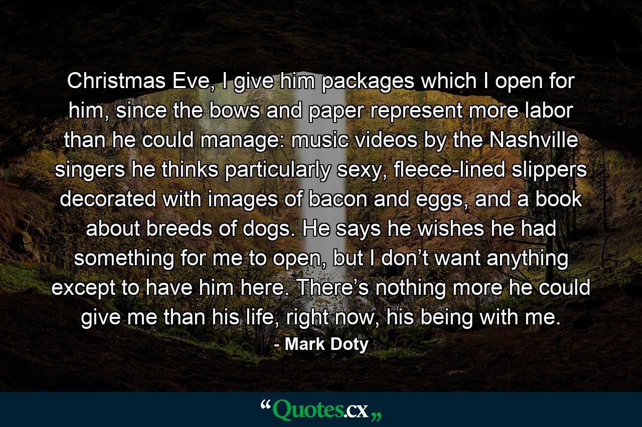 Christmas Eve, I give him packages which I open for him, since the bows and paper represent more labor than he could manage: music videos by the Nashville singers he thinks particularly sexy, fleece-lined slippers decorated with images of bacon and eggs, and a book about breeds of dogs. He says he wishes he had something for me to open, but I don’t want anything except to have him here. There’s nothing more he could give me than his life, right now, his being with me. - Quote by Mark Doty