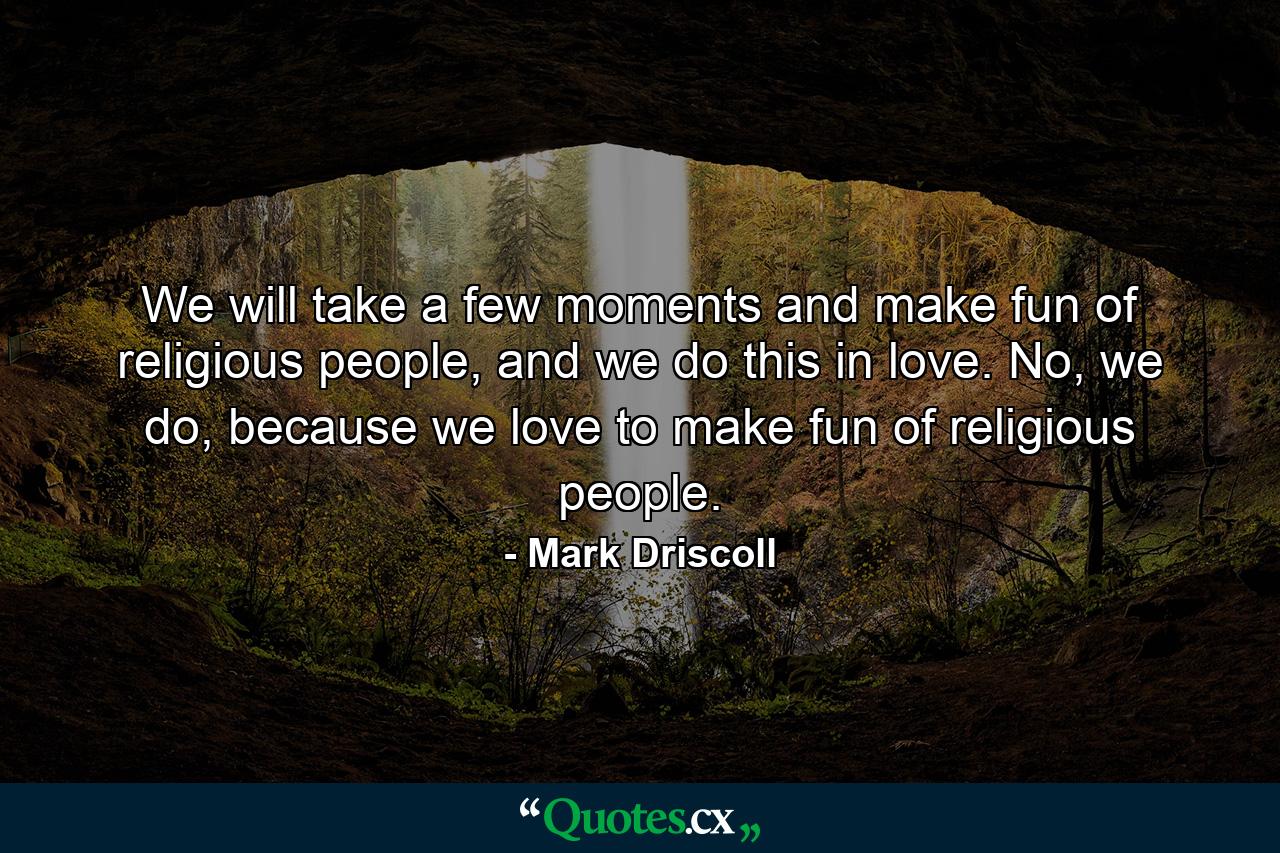 We will take a few moments and make fun of religious people, and we do this in love. No, we do, because we love to make fun of religious people. - Quote by Mark Driscoll