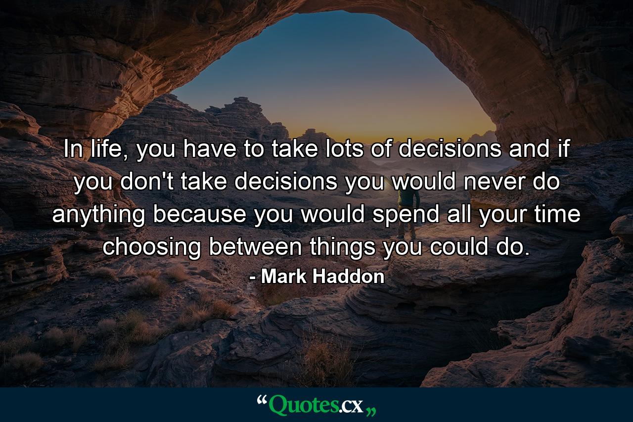 In life, you have to take lots of decisions and if you don't take decisions you would never do anything because you would spend all your time choosing between things you could do. - Quote by Mark Haddon