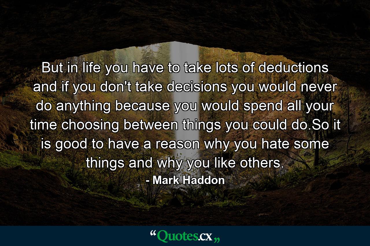 But in life you have to take lots of deductions and if you don't take decisions you would never do anything because you would spend all your time choosing between things you could do.So it is good to have a reason why you hate some things and why you like others. - Quote by Mark Haddon