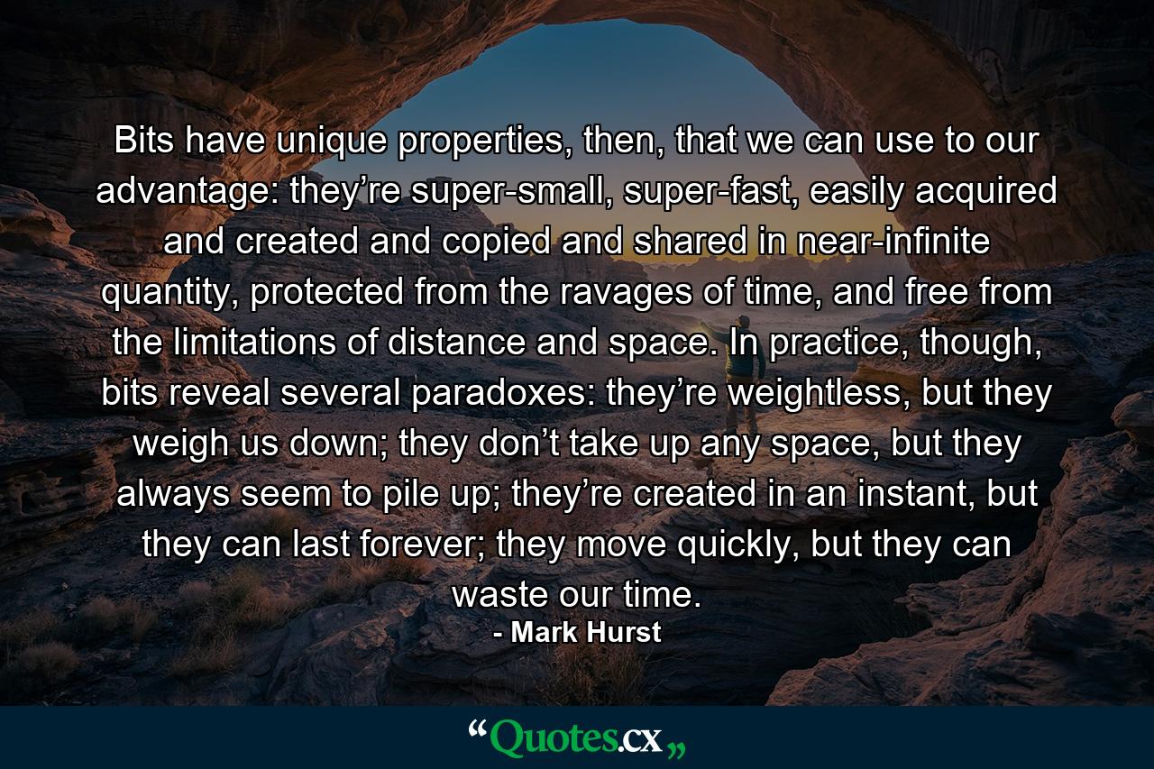 Bits have unique properties, then, that we can use to our advantage: they’re super-small, super-fast, easily acquired and created and copied and shared in near-infinite quantity, protected from the ravages of time, and free from the limitations of distance and space. In practice, though, bits reveal several paradoxes: they’re weightless, but they weigh us down; they don’t take up any space, but they always seem to pile up; they’re created in an instant, but they can last forever; they move quickly, but they can waste our time. - Quote by Mark Hurst