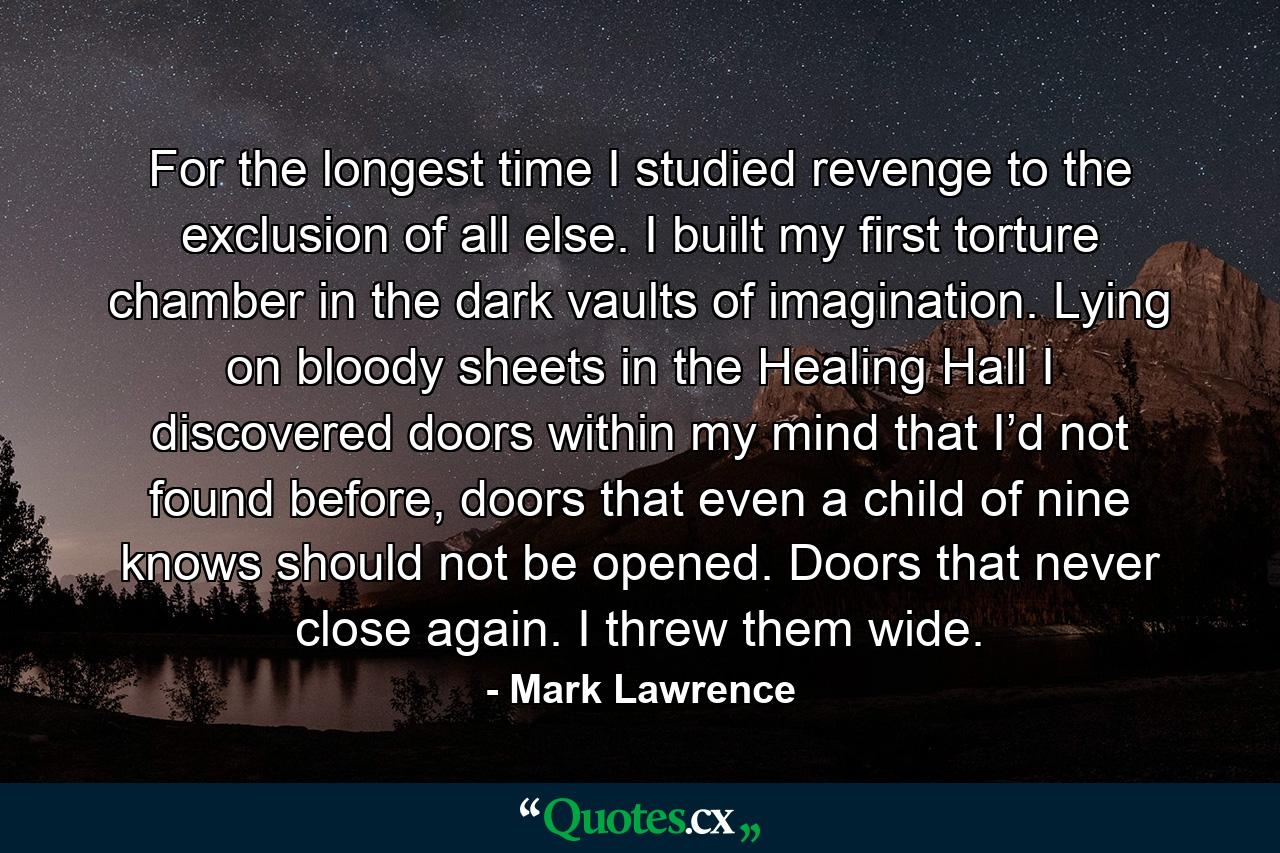 For the longest time I studied revenge to the exclusion of all else. I built my first torture chamber in the dark vaults of imagination. Lying on bloody sheets in the Healing Hall I discovered doors within my mind that I’d not found before, doors that even a child of nine knows should not be opened. Doors that never close again. I threw them wide. - Quote by Mark Lawrence