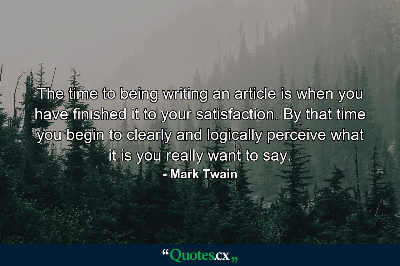 The time to being writing an article is when you have finished it to your satisfaction. By that time you begin to clearly and logically perceive what it is you really want to say. - Quote by Mark Twain