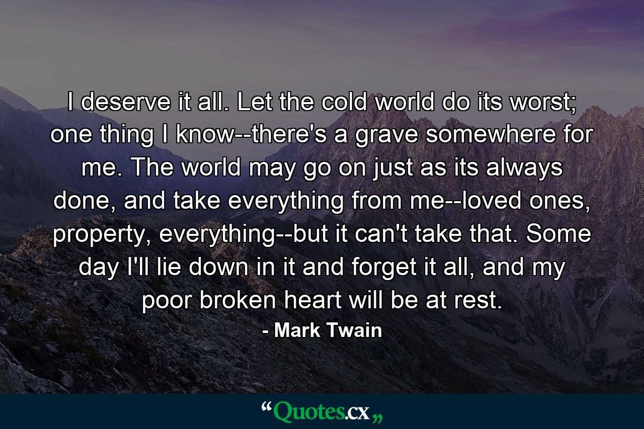 I deserve it all. Let the cold world do its worst; one thing I know--there's a grave somewhere for me. The world may go on just as its always done, and take everything from me--loved ones, property, everything--but it can't take that. Some day I'll lie down in it and forget it all, and my poor broken heart will be at rest. - Quote by Mark Twain