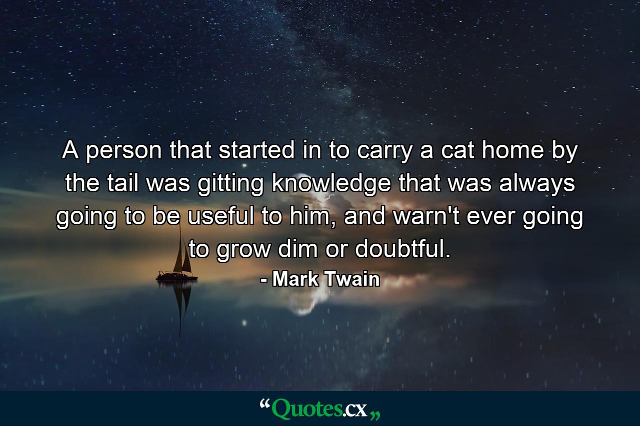 A person that started in to carry a cat home by the tail was gitting knowledge that was always going to be useful to him, and warn't ever going to grow dim or doubtful. - Quote by Mark Twain