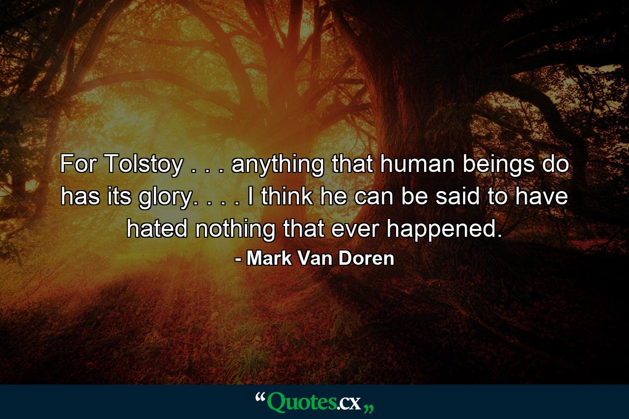 For Tolstoy . . . anything that human beings do has its glory. . . . I think he can be said to have hated nothing that ever happened. - Quote by Mark Van Doren