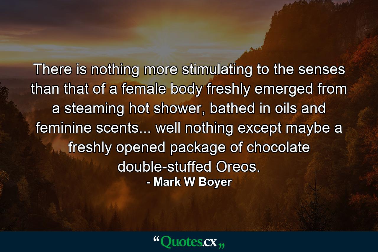 There is nothing more stimulating to the senses than that of a female body freshly emerged from a steaming hot shower, bathed in oils and feminine scents... well nothing except maybe a freshly opened package of chocolate double-stuffed Oreos. - Quote by Mark W Boyer