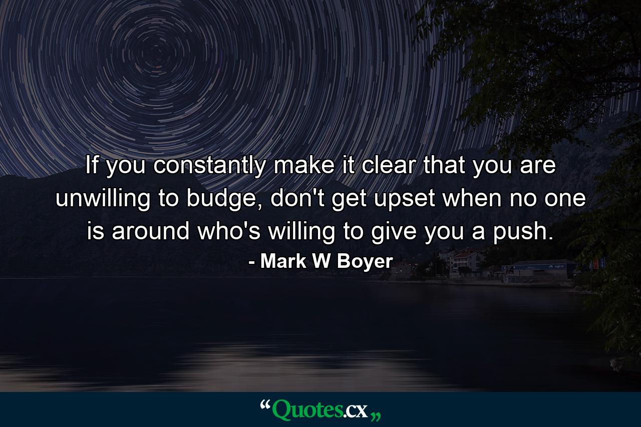 If you constantly make it clear that you are unwilling to budge, don't get upset when no one is around who's willing to give you a push. - Quote by Mark W Boyer