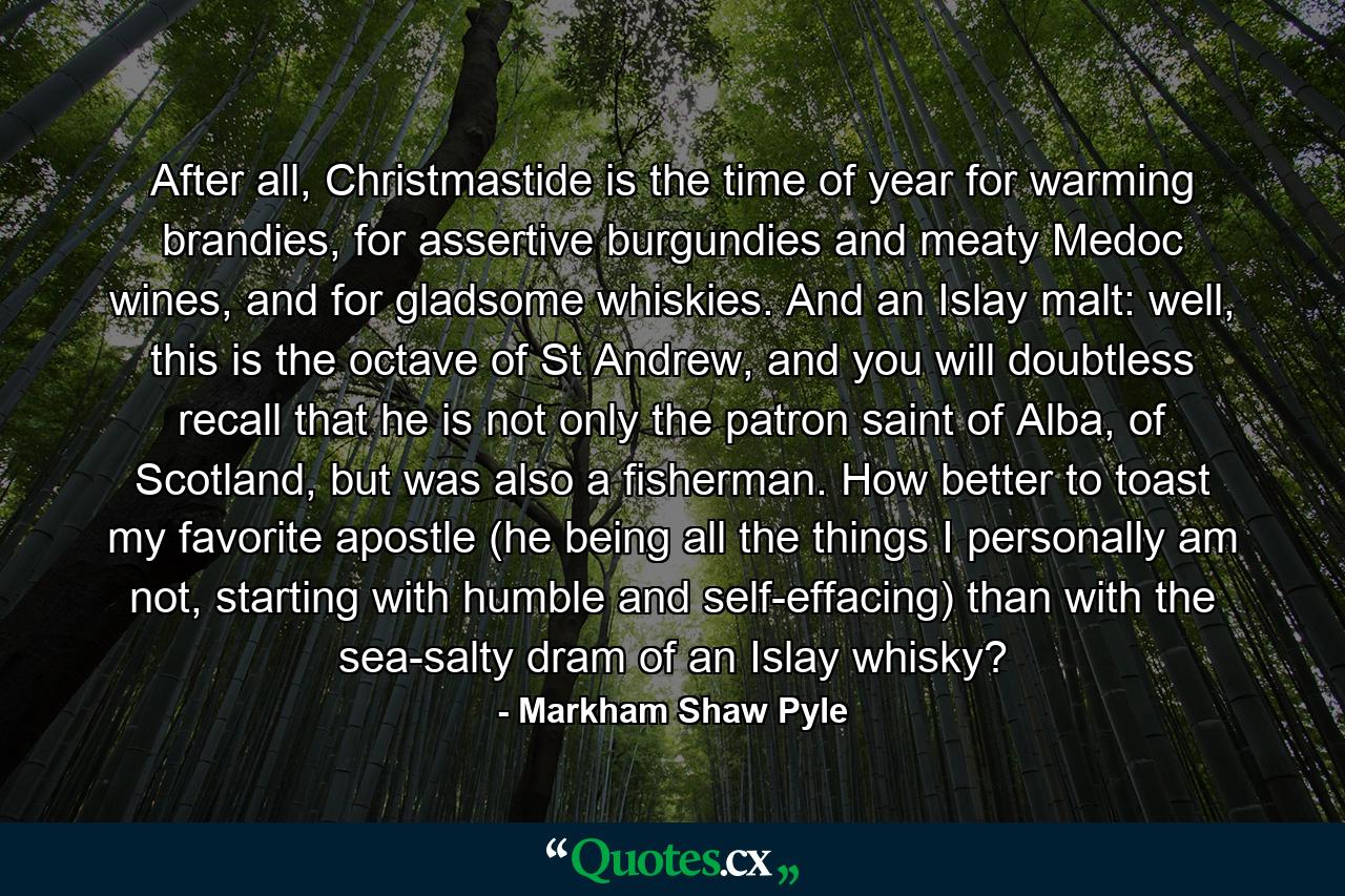 After all, Christmastide is the time of year for warming brandies, for assertive burgundies and meaty Medoc wines, and for gladsome whiskies. And an Islay malt: well, this is the octave of St Andrew, and you will doubtless recall that he is not only the patron saint of Alba, of Scotland, but was also a fisherman. How better to toast my favorite apostle (he being all the things I personally am not, starting with humble and self-effacing) than with the sea-salty dram of an Islay whisky? - Quote by Markham Shaw Pyle