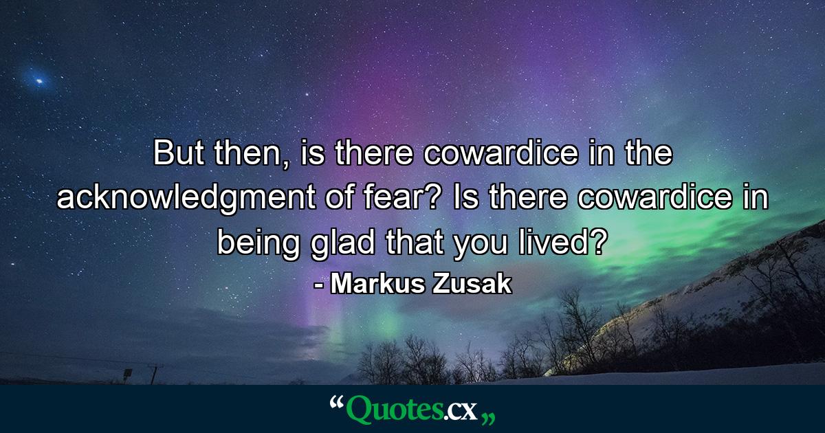 But then, is there cowardice in the acknowledgment of fear? Is there cowardice in being glad that you lived? - Quote by Markus Zusak