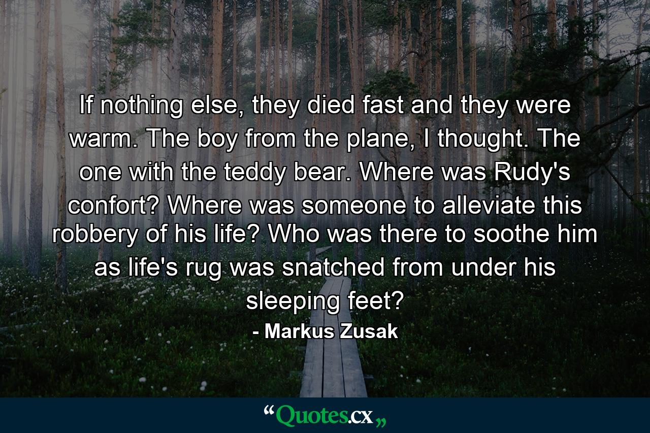 If nothing else, they died fast and they were warm. The boy from the plane, I thought. The one with the teddy bear. Where was Rudy's confort? Where was someone to alleviate this robbery of his life? Who was there to soothe him as life's rug was snatched from under his sleeping feet? - Quote by Markus Zusak