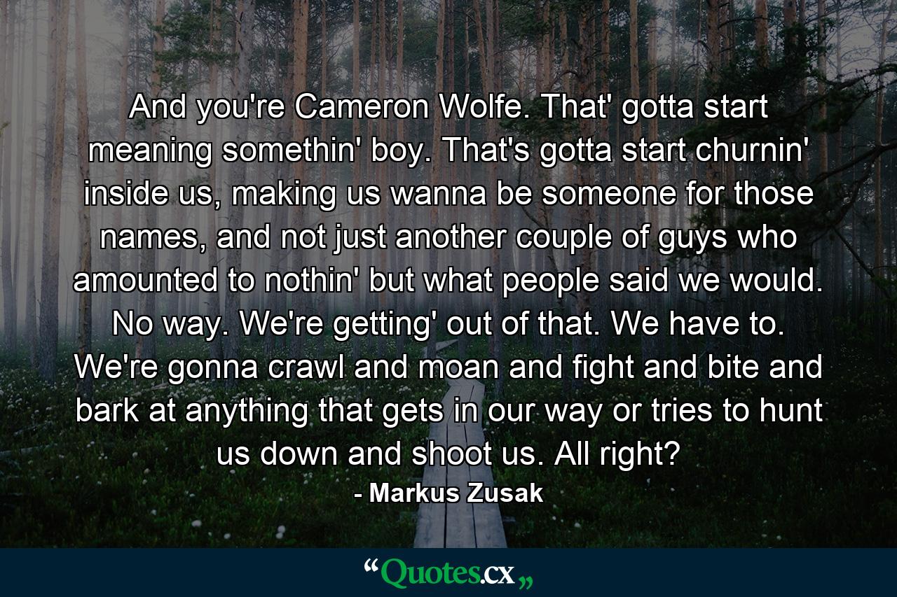 And you're Cameron Wolfe. That' gotta start meaning somethin' boy. That's gotta start churnin' inside us, making us wanna be someone for those names, and not just another couple of guys who amounted to nothin' but what people said we would. No way. We're getting' out of that. We have to. We're gonna crawl and moan and fight and bite and bark at anything that gets in our way or tries to hunt us down and shoot us. All right? - Quote by Markus Zusak