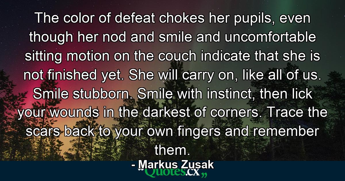 The color of defeat chokes her pupils, even though her nod and smile and uncomfortable sitting motion on the couch indicate that she is not finished yet. She will carry on, like all of us. Smile stubborn. Smile with instinct, then lick your wounds in the darkest of corners. Trace the scars back to your own fingers and remember them. - Quote by Markus Zusak