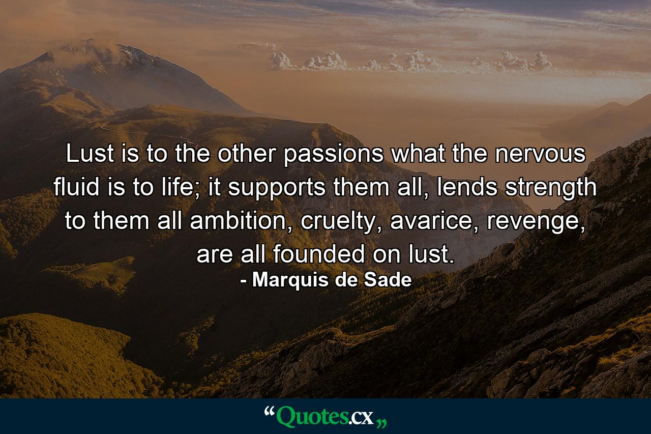 Lust is to the other passions what the nervous fluid is to life; it supports them all, lends strength to them all ambition, cruelty, avarice, revenge, are all founded on lust. - Quote by Marquis de Sade