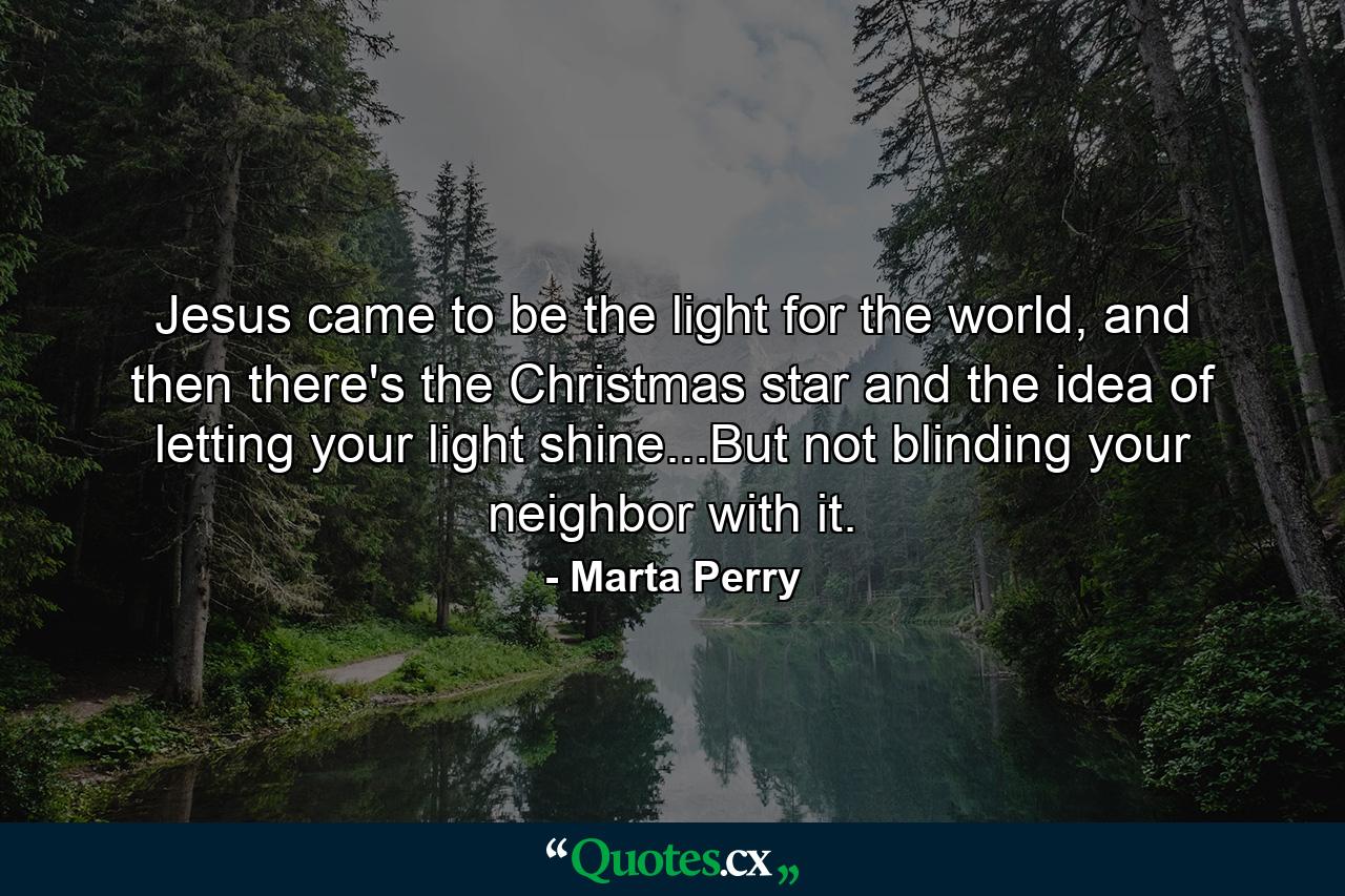 Jesus came to be the light for the world, and then there's the Christmas star and the idea of letting your light shine...But not blinding your neighbor with it. - Quote by Marta Perry