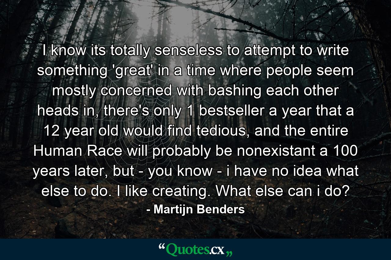 I know its totally senseless to attempt to write something 'great' in a time where people seem mostly concerned with bashing each other heads in, there's only 1 bestseller a year that a 12 year old would find tedious, and the entire Human Race will probably be nonexistant a 100 years later, but - you know - i have no idea what else to do. I like creating. What else can i do? - Quote by Martijn Benders