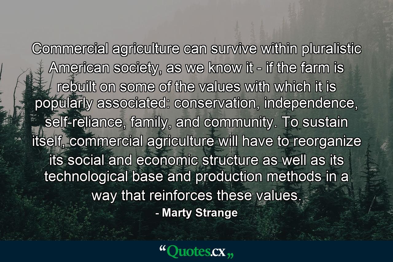 Commercial agriculture can survive within pluralistic American society, as we know it - if the farm is rebuilt on some of the values with which it is popularly associated: conservation, independence, self-reliance, family, and community. To sustain itself, commercial agriculture will have to reorganize its social and economic structure as well as its technological base and production methods in a way that reinforces these values. - Quote by Marty Strange