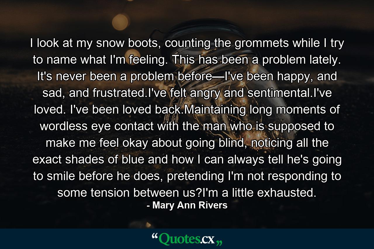 I look at my snow boots, counting the grommets while I try to name what I'm feeling. This has been a problem lately. It's never been a problem before—I've been happy, and sad, and frustrated.I've felt angry and sentimental.I've loved. I've been loved back.Maintaining long moments of wordless eye contact with the man who is supposed to make me feel okay about going blind, noticing all the exact shades of blue and how I can always tell he's going to smile before he does, pretending I'm not responding to some tension between us?I'm a little exhausted. - Quote by Mary Ann Rivers