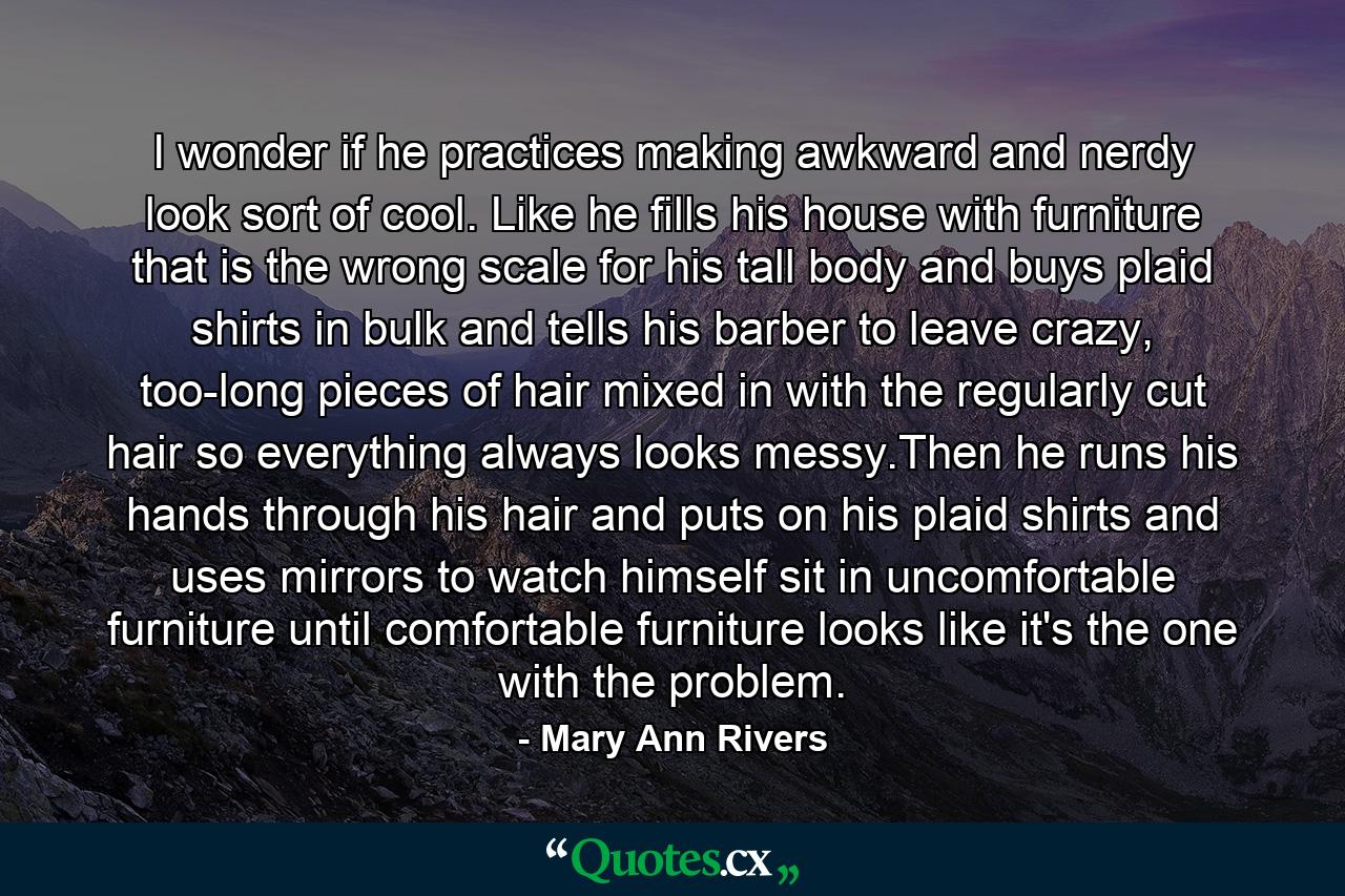 I wonder if he practices making awkward and nerdy look sort of cool. Like he fills his house with furniture that is the wrong scale for his tall body and buys plaid shirts in bulk and tells his barber to leave crazy, too-long pieces of hair mixed in with the regularly cut hair so everything always looks messy.Then he runs his hands through his hair and puts on his plaid shirts and uses mirrors to watch himself sit in uncomfortable furniture until comfortable furniture looks like it's the one with the problem. - Quote by Mary Ann Rivers