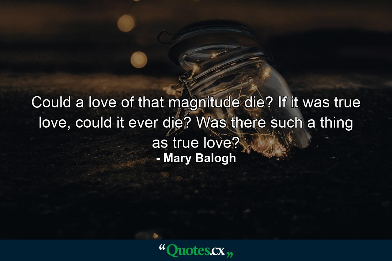 Could a love of that magnitude die? If it was true love, could it ever die? Was there such a thing as true love? - Quote by Mary Balogh