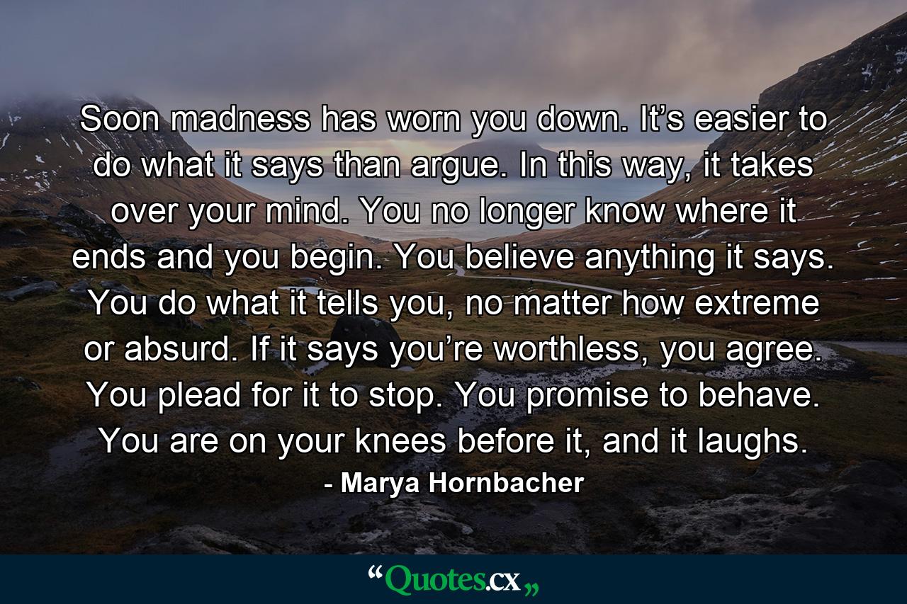 Soon madness has worn you down. It’s easier to do what it says than argue. In this way, it takes over your mind. You no longer know where it ends and you begin. You believe anything it says. You do what it tells you, no matter how extreme or absurd. If it says you’re worthless, you agree. You plead for it to stop. You promise to behave. You are on your knees before it, and it laughs. - Quote by Marya Hornbacher