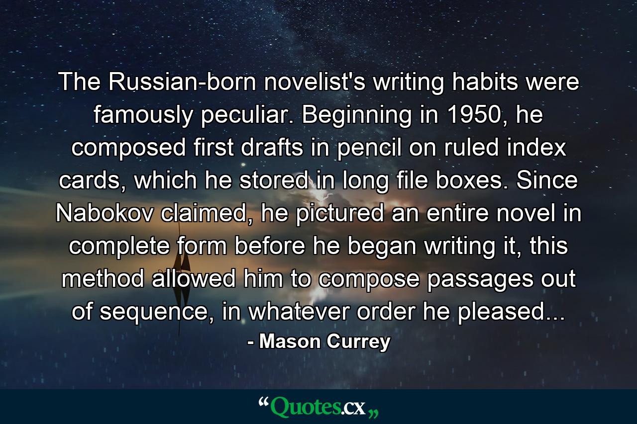 The Russian-born novelist's writing habits were famously peculiar. Beginning in 1950, he composed first drafts in pencil on ruled index cards, which he stored in long file boxes. Since Nabokov claimed, he pictured an entire novel in complete form before he began writing it, this method allowed him to compose passages out of sequence, in whatever order he pleased... - Quote by Mason Currey